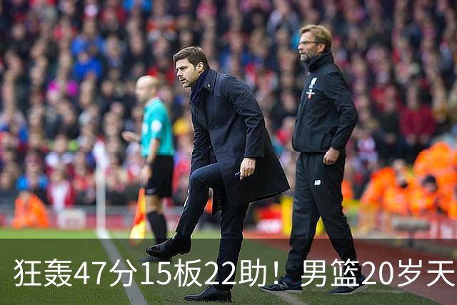 狂轰47分15板22助！男篮20岁天才后卫杀疯了：这2战让他媲美徐杰